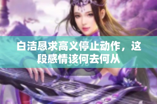 白洁恳求高义停止动作，这段感情该何去何从