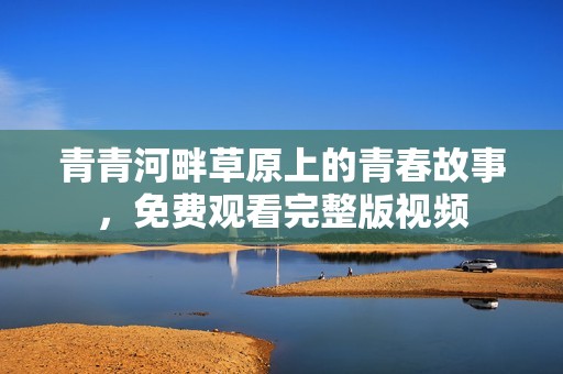 青青河畔草原上的青春故事，免费观看完整版视频