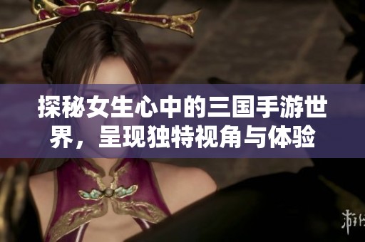 探秘女生心中的三国手游世界，呈现独特视角与体验