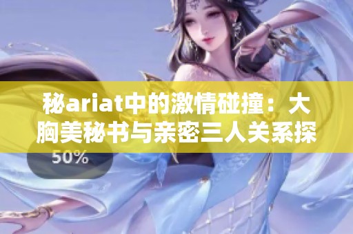 秘ariat中的激情碰撞：大胸美秘书与亲密三人关系探秘