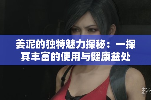 姜泥的独特魅力探秘：一探其丰富的使用与健康益处