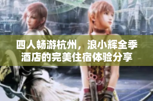 四人畅游杭州，浪小辉全季酒店的完美住宿体验分享