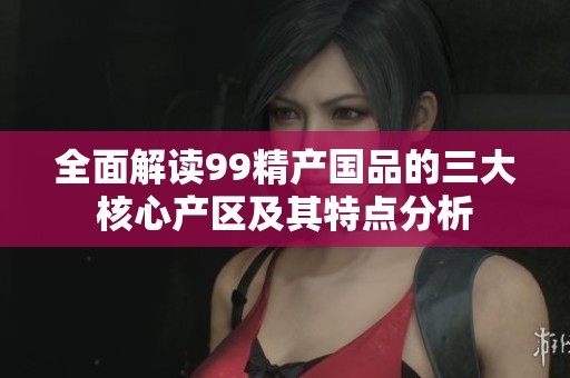 全面解读99精产国品的三大核心产区及其特点分析