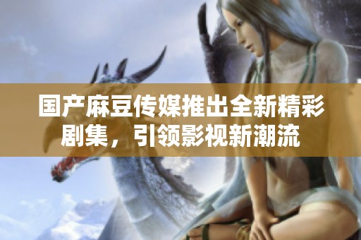 国产麻豆传媒推出全新精彩剧集，引领影视新潮流