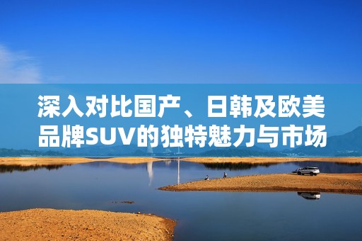 深入对比国产、日韩及欧美品牌SUV的独特魅力与市场表现