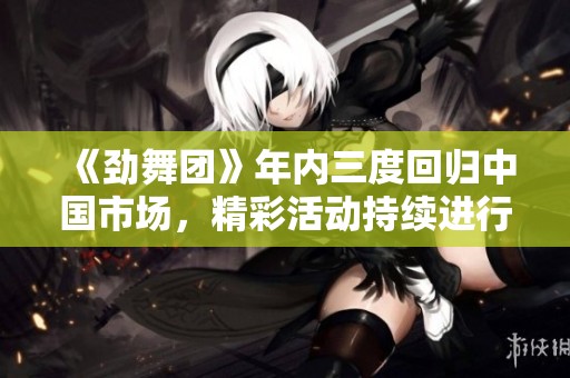 《劲舞团》年内三度回归中国市场，精彩活动持续进行中