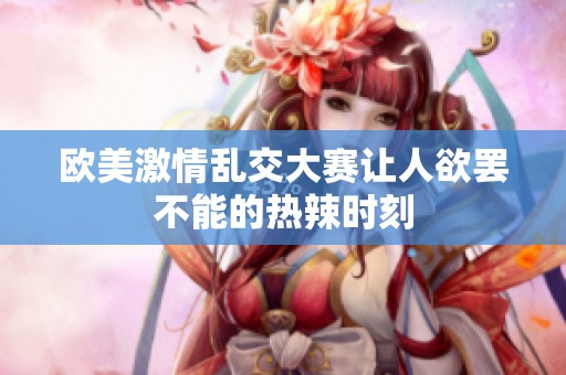 欧美激情乱交大赛让人欲罢不能的热辣时刻