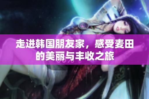 走进韩国朋友家，感受麦田的美丽与丰收之旅