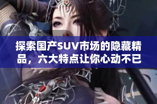 探索国产SUV市场的隐藏精品，六大特点让你心动不已