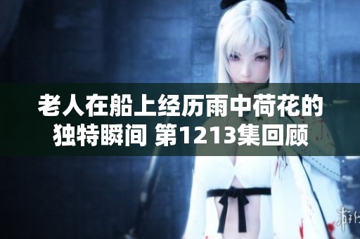老人在船上经历雨中荷花的独特瞬间 第1213集回顾