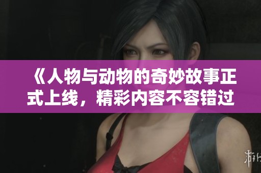 《人物与动物的奇妙故事正式上线，精彩内容不容错过》