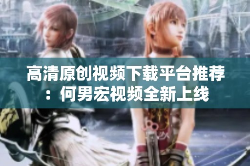 高清原创视频下载平台推荐：何男宏视频全新上线
