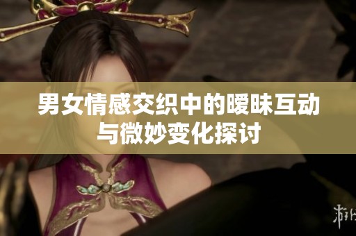 男女情感交织中的暧昧互动与微妙变化探讨