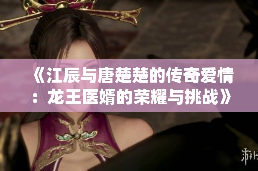 《江辰与唐楚楚的传奇爱情：龙王医婿的荣耀与挑战》