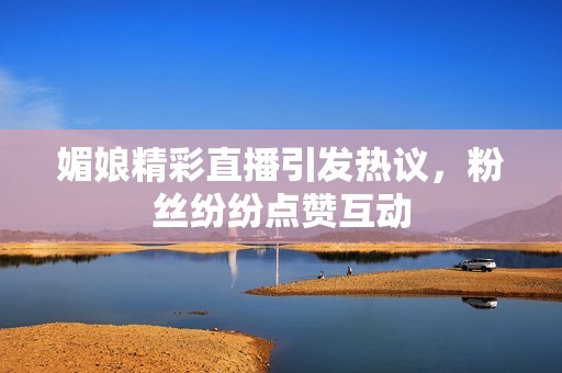 媚娘精彩直播引发热议，粉丝纷纷点赞互动