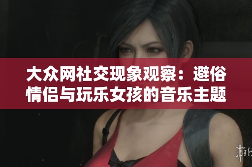 大众网社交现象观察：避俗情侣与玩乐女孩的音乐主题解析