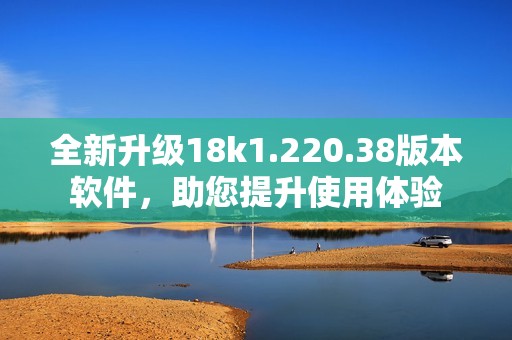 全新升级18k1.220.38版本软件，助您提升使用体验