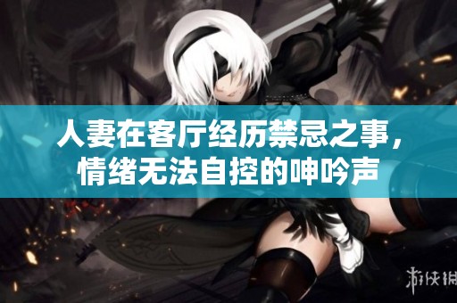人妻在客厅经历禁忌之事，情绪无法自控的呻吟声
