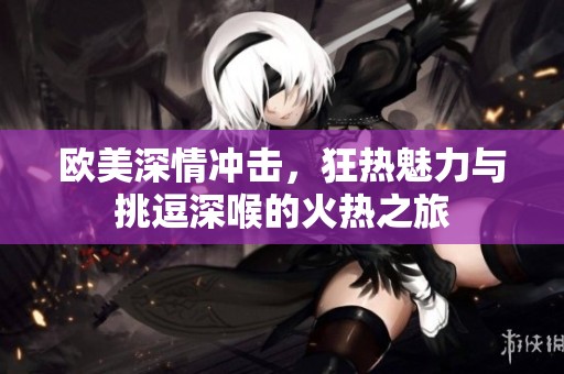 欧美深情冲击，狂热魅力与挑逗深喉的火热之旅