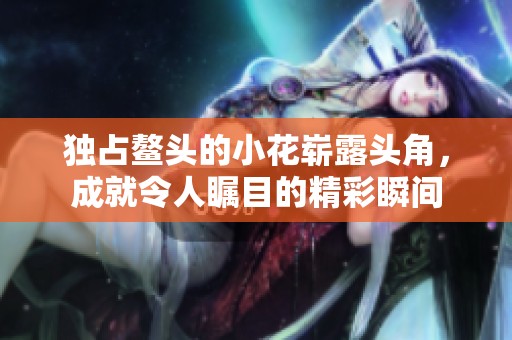 独占鳌头的小花崭露头角，成就令人瞩目的精彩瞬间
