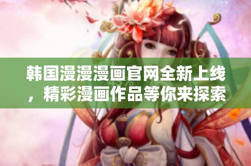 韩国漫漫漫画官网全新上线，精彩漫画作品等你来探索