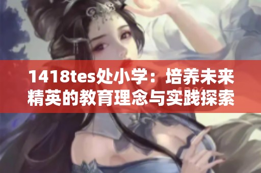 1418tes处小学：培养未来精英的教育理念与实践探索