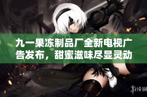 九一果冻制品厂全新电视广告发布，甜蜜滋味尽显灵动魅力
