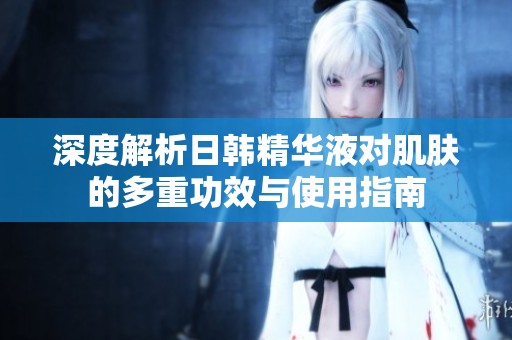 深度解析日韩精华液对肌肤的多重功效与使用指南