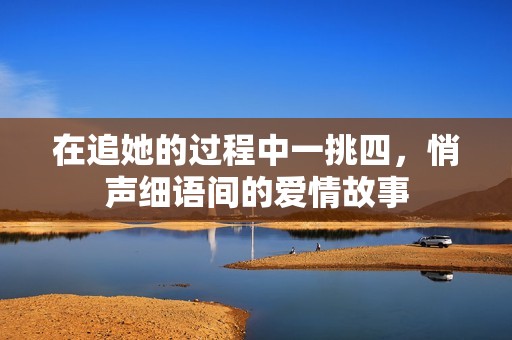 在追她的过程中一挑四，悄声细语间的爱情故事