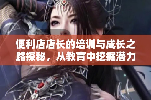 便利店店长的培训与成长之路探秘，从教育中挖掘潜力与技巧