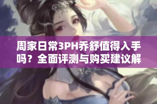 周家日常3PH乔舒值得入手吗？全面评测与购买建议解析