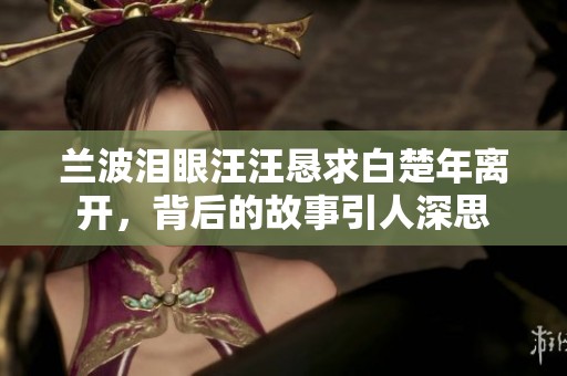 兰波泪眼汪汪恳求白楚年离开，背后的故事引人深思
