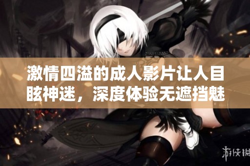 激情四溢的成人影片让人目眩神迷，深度体验无遮挡魅力