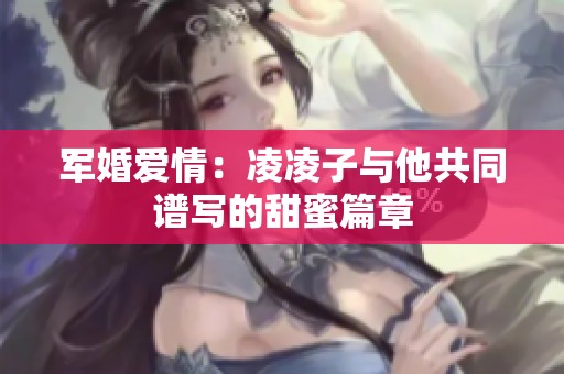 军婚爱情：凌凌子与他共同谱写的甜蜜篇章