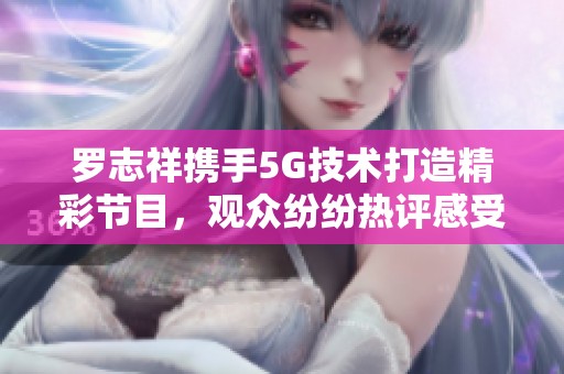 罗志祥携手5G技术打造精彩节目，观众纷纷热评感受分享