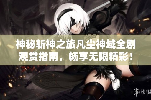 神秘斩神之旅凡尘神域全剧观赏指南，畅享无限精彩！