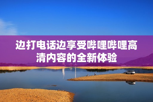 边打电话边享受哔哩哔哩高清内容的全新体验