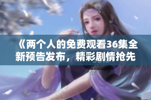 《两个人的免费观看36集全新预告发布，精彩剧情抢先看》