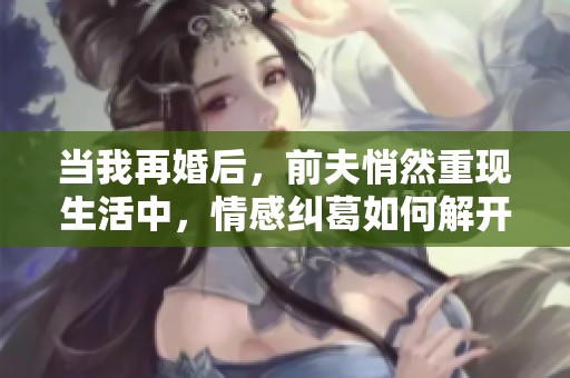 当我再婚后，前夫悄然重现生活中，情感纠葛如何解开